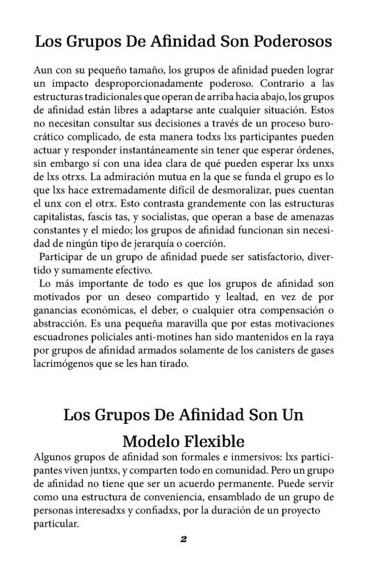 Los Grupos De Afinidad Son Poderosos  Aun con su pequerio tamafio, los grupos de afinidad pueden lograr un impacto desproporcionadamente poderoso. Contrario a las estructuras tradicionales que operan de arriba hacia abajo, los grupos de afinidad estn libres 2 adaptarse ante cualquier situacién. Estos 10 necesitan consultar sus decisiones a través de un proceso buro- crético complicado, de esta manera todxs Ixs participantes pueden actuar y responder instanténeamente sin tener que esperar érdenes, sin embargo si con una idea clara de qué pueden esperar Ixs unxs de Ixs otrxs. La admiracién mutua en la que se funda el grupo es lo que Ixs hace extremadamente dificil de desmoralizar, pues cuentan el unx con el otrx. Esto contrasta grandemente con las estructuras capitalistas, fascis tas, y socialistas, que operan a base de amenazas constantes y el miedo; los grupos de afinidad funcionan sin necesi- dad de ningin tipo de jerarquia o coercién,  Participar de un grupo de afinidad puede ser satisfactorio, diver- tido y sumamente efectivo.  Lo més importante de todo es que los grupos de afinidad son motivados por un deseo compartido y lealtad, en vez de por ganancias econémicas, el deber, o cualquier otra compensacién o abstraccion. Es una pequefia maravilla que por estas motivaciones escuadrones policiales anti-motines han sido mantenidos en la raya por grupos de afinidad armados solamente de los canisters de gases lacrimégenos que se les han tirado.  Los Grupos De Afinidad Son Un Modelo Flexible  Algunos grupos de afinidad son formales e inmersivos: Ixs partici- pantes viven juntxs, y comparten todo en comunidad. Pero un grupo de afinidad no tiene que ser un acuerdo permanente. Puede servir como una estructura de conveniencia, ensamblado de un grupo de personas interesadxs y confiadss, por la duracién de un proyecto particular.  2 